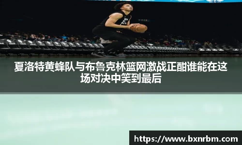 夏洛特黄蜂队与布鲁克林篮网激战正酣谁能在这场对决中笑到最后
